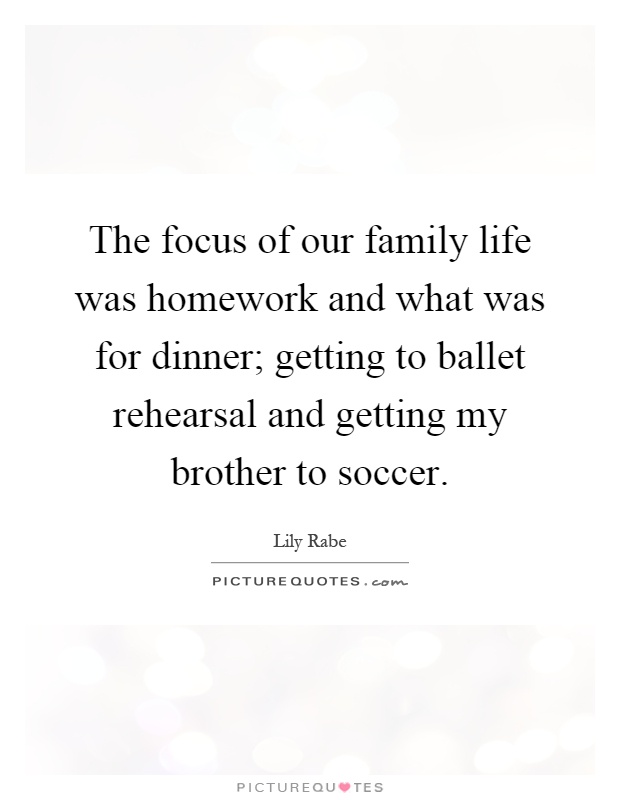 The focus of our family life was homework and what was for dinner; getting to ballet rehearsal and getting my brother to soccer Picture Quote #1