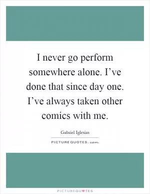 I never go perform somewhere alone. I’ve done that since day one. I’ve always taken other comics with me Picture Quote #1