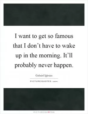 I want to get so famous that I don’t have to wake up in the morning. It’ll probably never happen Picture Quote #1