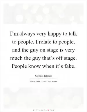 I’m always very happy to talk to people. I relate to people, and the guy on stage is very much the guy that’s off stage. People know when it’s fake Picture Quote #1
