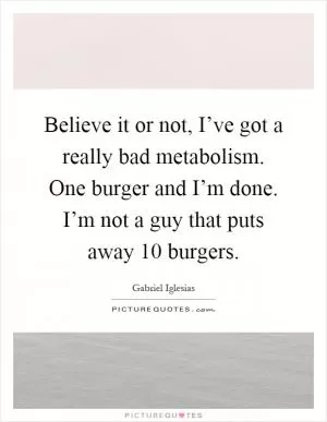 Believe it or not, I’ve got a really bad metabolism. One burger and I’m done. I’m not a guy that puts away 10 burgers Picture Quote #1