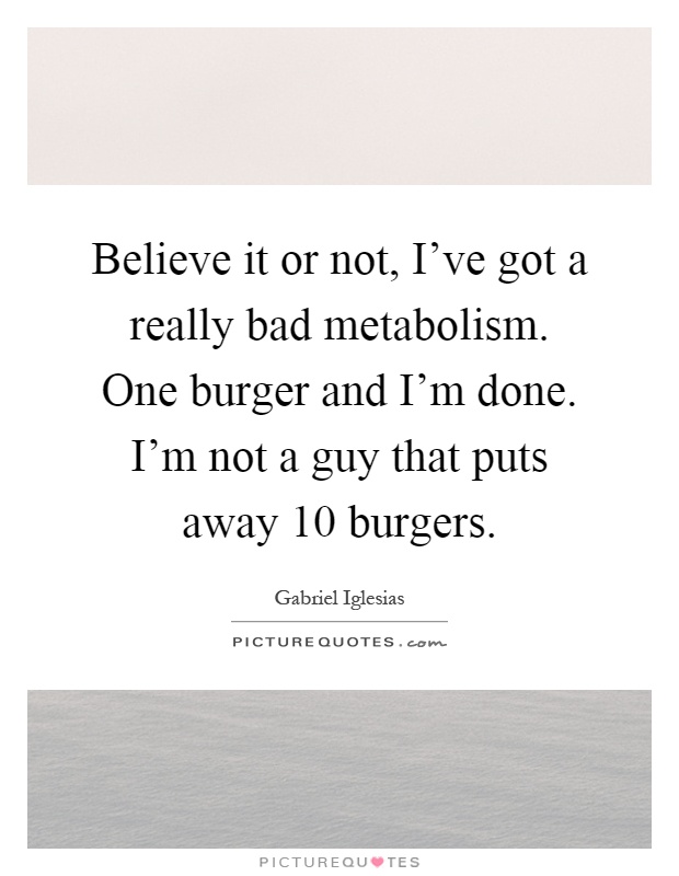 Believe it or not, I've got a really bad metabolism. One burger and I'm done. I'm not a guy that puts away 10 burgers Picture Quote #1