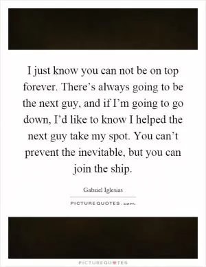 I just know you can not be on top forever. There’s always going to be the next guy, and if I’m going to go down, I’d like to know I helped the next guy take my spot. You can’t prevent the inevitable, but you can join the ship Picture Quote #1