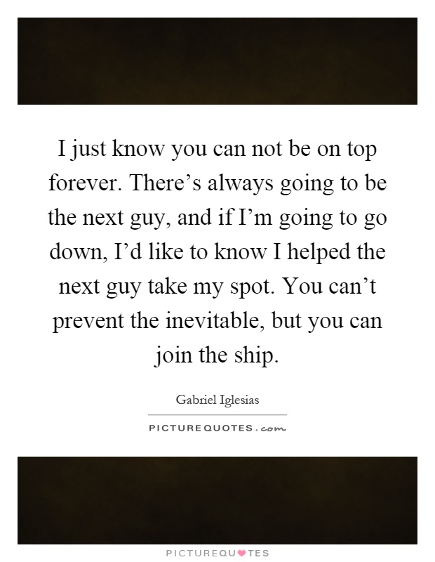 I just know you can not be on top forever. There's always going to be the next guy, and if I'm going to go down, I'd like to know I helped the next guy take my spot. You can't prevent the inevitable, but you can join the ship Picture Quote #1