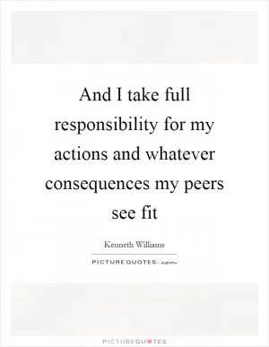 And I take full responsibility for my actions and whatever consequences my peers see fit Picture Quote #1