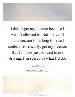I didn’t get my licence because I wasn’t allowed to. But I haven’t had a seizure for a long time so I could, theoretically, get my licence. But I’m now just so used to not driving, I’m scared of what I’d do Picture Quote #1
