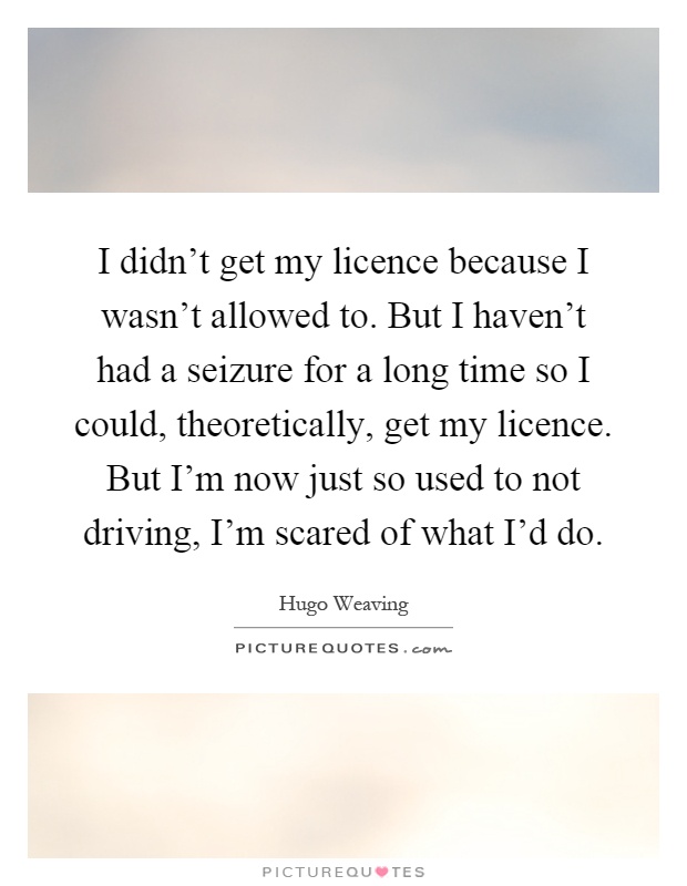I didn't get my licence because I wasn't allowed to. But I haven't had a seizure for a long time so I could, theoretically, get my licence. But I'm now just so used to not driving, I'm scared of what I'd do Picture Quote #1