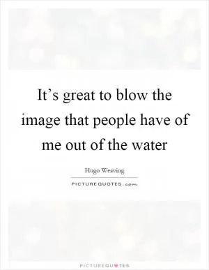 It’s great to blow the image that people have of me out of the water Picture Quote #1