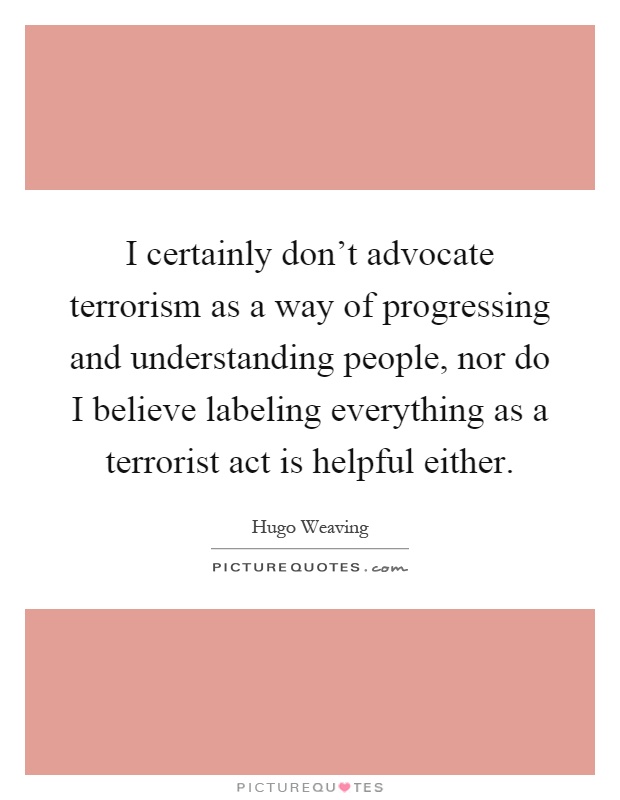 I certainly don't advocate terrorism as a way of progressing and understanding people, nor do I believe labeling everything as a terrorist act is helpful either Picture Quote #1