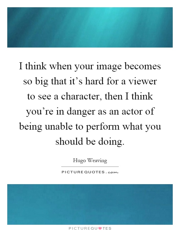 I think when your image becomes so big that it's hard for a viewer to see a character, then I think you're in danger as an actor of being unable to perform what you should be doing Picture Quote #1