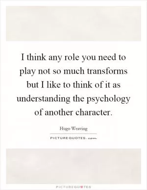 I think any role you need to play not so much transforms but I like to think of it as understanding the psychology of another character Picture Quote #1