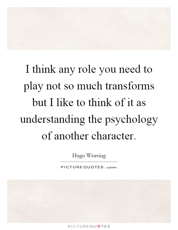 I think any role you need to play not so much transforms but I like to think of it as understanding the psychology of another character Picture Quote #1
