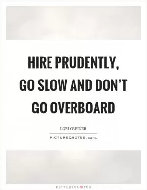 Hire prudently, go slow and don’t go overboard Picture Quote #1