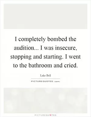 I completely bombed the audition... I was insecure, stopping and starting. I went to the bathroom and cried Picture Quote #1
