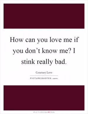 How can you love me if you don’t know me? I stink really bad Picture Quote #1