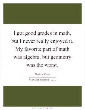 I got good grades in math, but I never really enjoyed it. My favorite part of math was algebra, but geometry was the worst Picture Quote #1