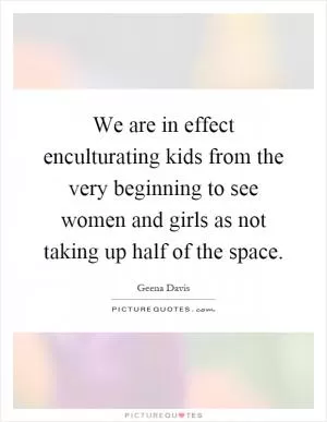 We are in effect enculturating kids from the very beginning to see women and girls as not taking up half of the space Picture Quote #1