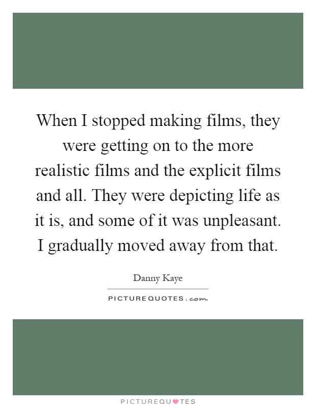 When I stopped making films, they were getting on to the more realistic films and the explicit films and all. They were depicting life as it is, and some of it was unpleasant. I gradually moved away from that Picture Quote #1