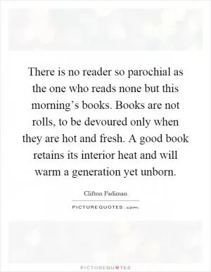 There is no reader so parochial as the one who reads none but this morning’s books. Books are not rolls, to be devoured only when they are hot and fresh. A good book retains its interior heat and will warm a generation yet unborn Picture Quote #1