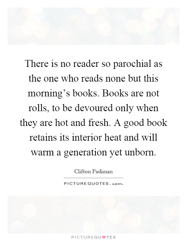 There is no reader so parochial as the one who reads none but this morning's books. Books are not rolls, to be devoured only when they are hot and fresh. A good book retains its interior heat and will warm a generation yet unborn Picture Quote #1