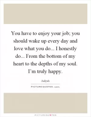 You have to enjoy your job; you should wake up every day and love what you do... I honestly do... From the bottom of my heart to the depths of my soul. I’m truly happy Picture Quote #1