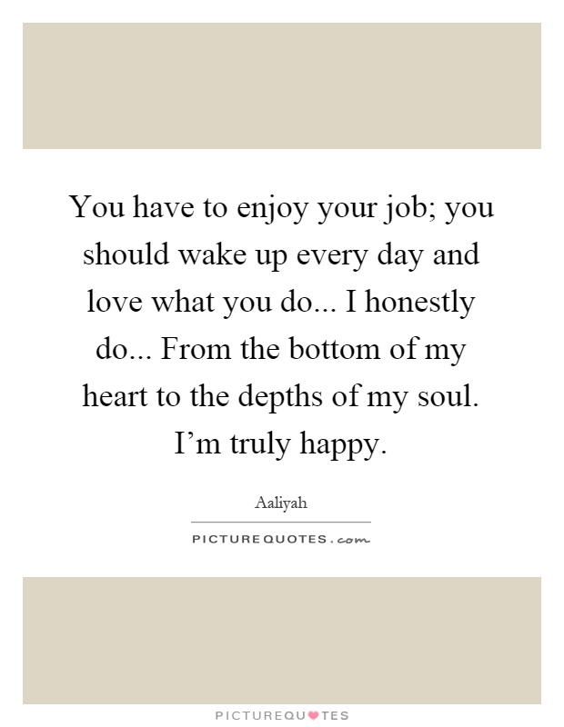 You have to enjoy your job; you should wake up every day and love what you do... I honestly do... From the bottom of my heart to the depths of my soul. I'm truly happy Picture Quote #1