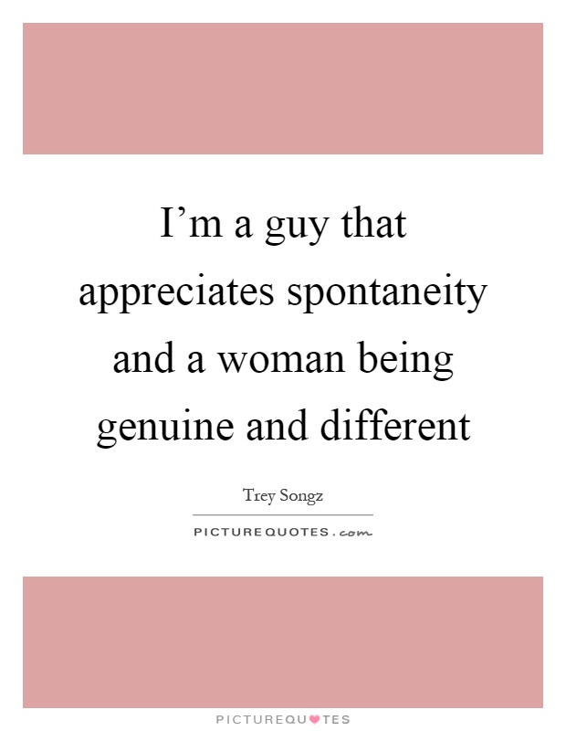 I'm a guy that appreciates spontaneity and a woman being genuine and different Picture Quote #1