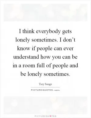 I think everybody gets lonely sometimes. I don’t know if people can ever understand how you can be in a room full of people and be lonely sometimes Picture Quote #1