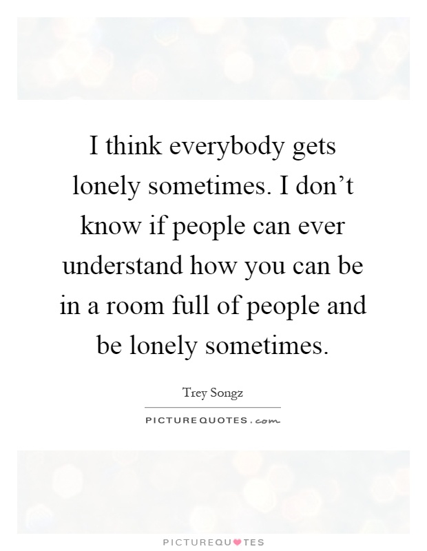 I think everybody gets lonely sometimes. I don't know if people can ever understand how you can be in a room full of people and be lonely sometimes Picture Quote #1
