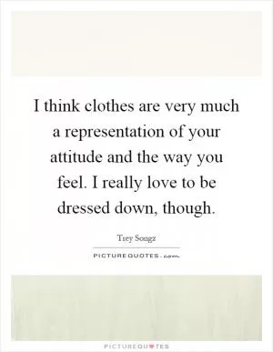 I think clothes are very much a representation of your attitude and the way you feel. I really love to be dressed down, though Picture Quote #1