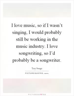 I love music, so if I wasn’t singing, I would probably still be working in the music industry. I love songwriting, so I’d probably be a songwriter Picture Quote #1