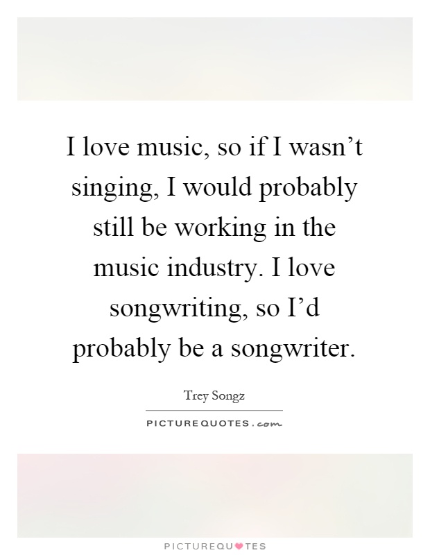 I love music, so if I wasn't singing, I would probably still be working in the music industry. I love songwriting, so I'd probably be a songwriter Picture Quote #1