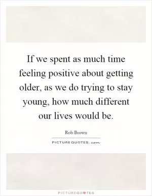 If we spent as much time feeling positive about getting older, as we do trying to stay young, how much different our lives would be Picture Quote #1