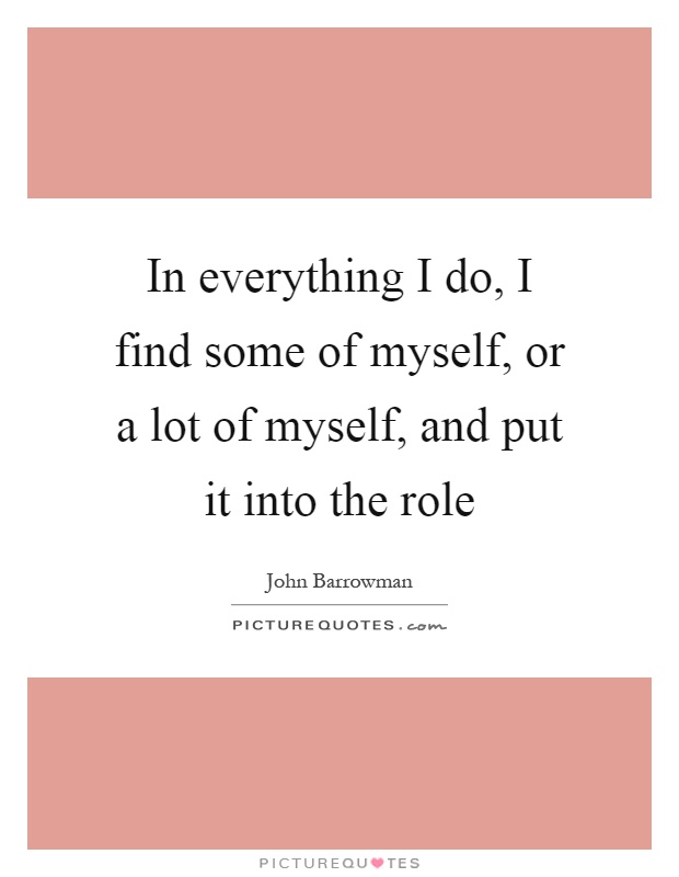 In everything I do, I find some of myself, or a lot of myself, and put it into the role Picture Quote #1
