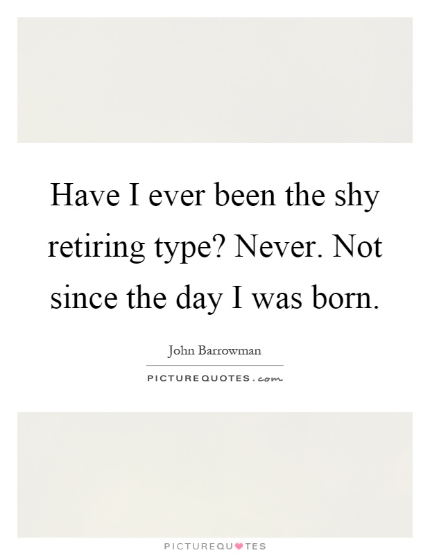 Have I ever been the shy retiring type? Never. Not since the day I was born Picture Quote #1