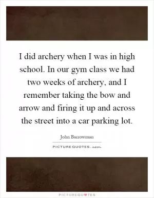 I did archery when I was in high school. In our gym class we had two weeks of archery, and I remember taking the bow and arrow and firing it up and across the street into a car parking lot Picture Quote #1