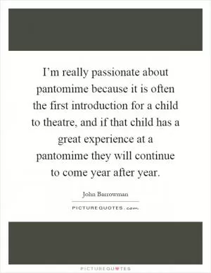 I’m really passionate about pantomime because it is often the first introduction for a child to theatre, and if that child has a great experience at a pantomime they will continue to come year after year Picture Quote #1