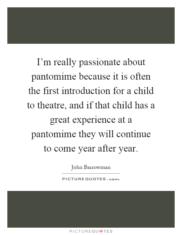 I'm really passionate about pantomime because it is often the first introduction for a child to theatre, and if that child has a great experience at a pantomime they will continue to come year after year Picture Quote #1