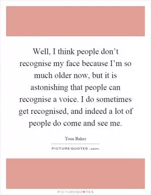 Well, I think people don’t recognise my face because I’m so much older now, but it is astonishing that people can recognise a voice. I do sometimes get recognised, and indeed a lot of people do come and see me Picture Quote #1