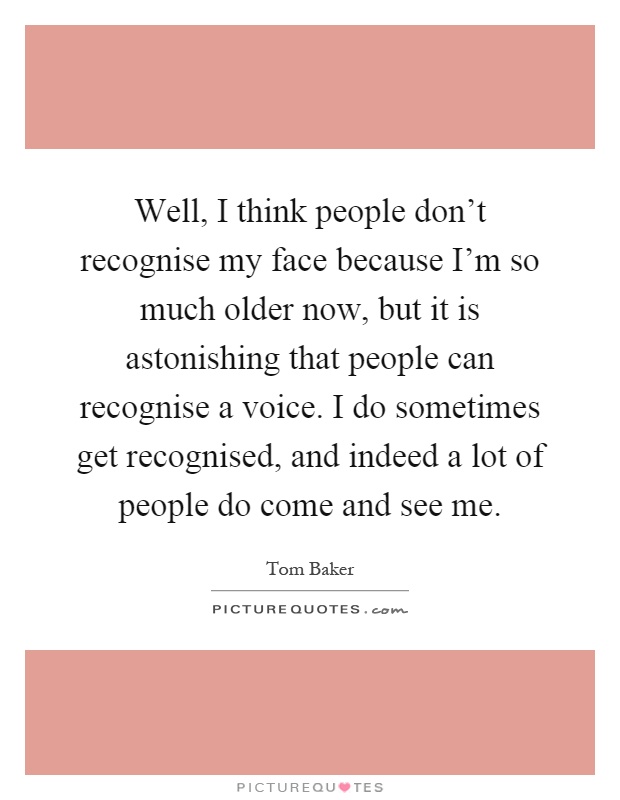 Well, I think people don't recognise my face because I'm so much older now, but it is astonishing that people can recognise a voice. I do sometimes get recognised, and indeed a lot of people do come and see me Picture Quote #1