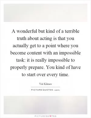 A wonderful but kind of a terrible truth about acting is that you actually get to a point where you become content with an impossible task: it is really impossible to properly prepare. You kind of have to start over every time Picture Quote #1