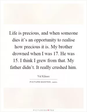 Life is precious, and when someone dies it’s an opportunity to realise how precious it is. My brother drowned when I was 17. He was 15. I think I grew from that. My father didn’t. It really crushed him Picture Quote #1