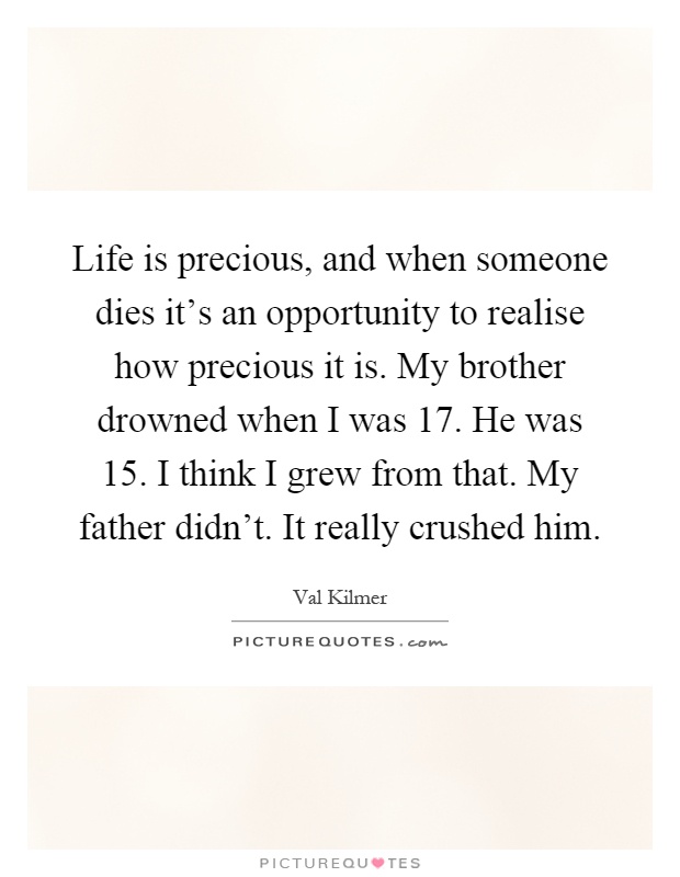Life is precious, and when someone dies it's an opportunity to realise how precious it is. My brother drowned when I was 17. He was 15. I think I grew from that. My father didn't. It really crushed him Picture Quote #1
