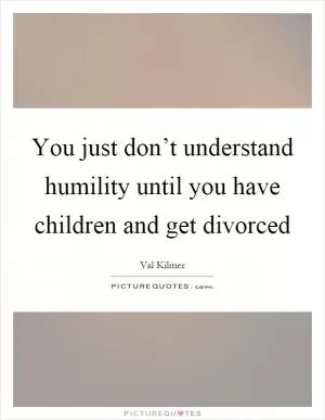 You just don’t understand humility until you have children and get divorced Picture Quote #1