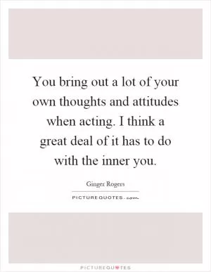You bring out a lot of your own thoughts and attitudes when acting. I think a great deal of it has to do with the inner you Picture Quote #1