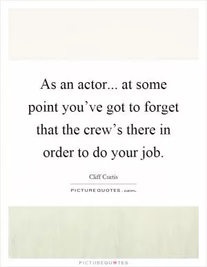 As an actor... at some point you’ve got to forget that the crew’s there in order to do your job Picture Quote #1