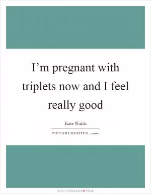 I’m pregnant with triplets now and I feel really good Picture Quote #1