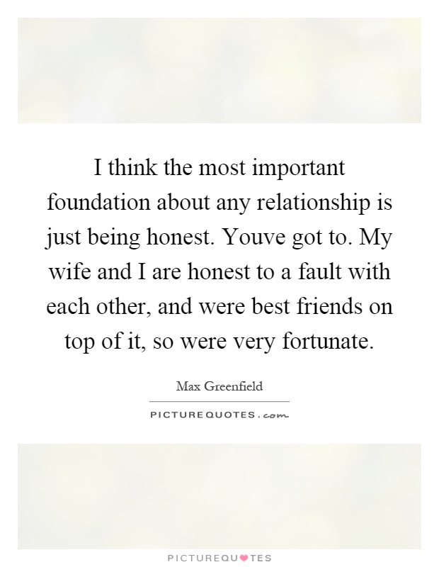 I think the most important foundation about any relationship is just being honest. Youve got to. My wife and I are honest to a fault with each other, and were best friends on top of it, so were very fortunate Picture Quote #1