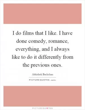 I do films that I like. I have done comedy, romance, everything, and I always like to do it differently from the previous ones Picture Quote #1