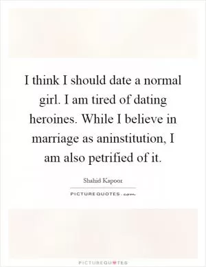 I think I should date a normal girl. I am tired of dating heroines. While I believe in marriage as aninstitution, I am also petrified of it Picture Quote #1